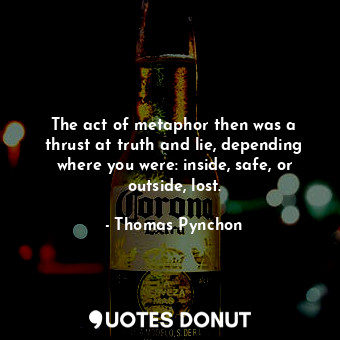 The act of metaphor then was a thrust at truth and lie, depending where you were: inside, safe, or outside, lost.