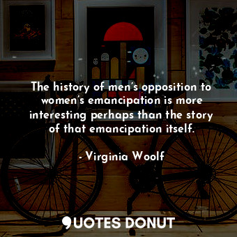 The history of men’s opposition to women’s emancipation is more interesting perhaps than the story of that emancipation itself.