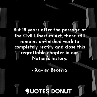  But 18 years after the passage of the Civil Liberties Act, there still remains u... - Xavier Becerra - Quotes Donut