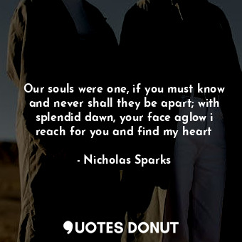 Our souls were one, if you must know and never shall they be apart; with splendid dawn, your face aglow i reach for you and find my heart