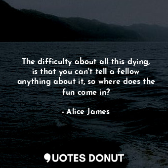 The difficulty about all this dying, is that you can&#39;t tell a fellow anything about it, so where does the fun come in?