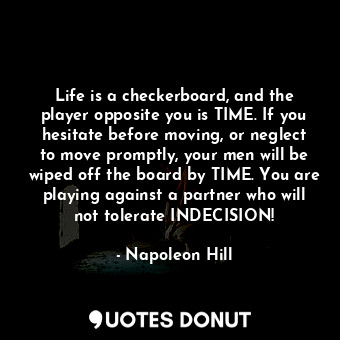 Life is a checkerboard, and the player opposite you is TIME. If you hesitate before moving, or neglect to move promptly, your men will be wiped off the board by TIME. You are playing against a partner who will not tolerate INDECISION!