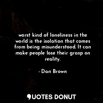 worst kind of loneliness in the world is the isolation that comes from being misunderstood. It can make people lose their grasp on reality.