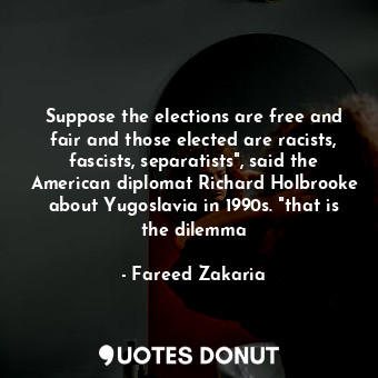 Suppose the elections are free and fair and those elected are racists, fascists, separatists", said the American diplomat Richard Holbrooke about Yugoslavia in 1990s. "that is the dilemma