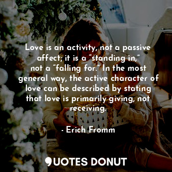 Love is an activity, not a passive affect; it is a “standing in,” not a “falling for.” In the most general way, the active character of love can be described by stating that love is primarily giving, not receiving.