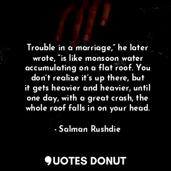 Trouble in a marriage,” he later wrote, “is like monsoon water accumulating on a flat roof. You don’t realize it’s up there, but it gets heavier and heavier, until one day, with a great crash, the whole roof falls in on your head.