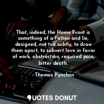 That, indeed, the Home Front is something of a fiction and lie, designed, not too subtly, to draw them apart, to subvert love in favor of work, abstraction, required pain, bitter death.