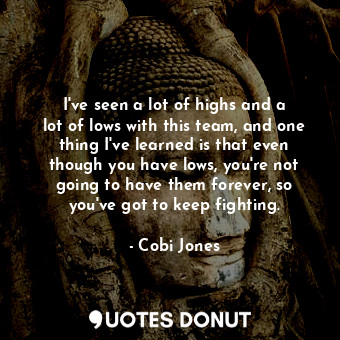 I&#39;ve seen a lot of highs and a lot of lows with this team, and one thing I&#39;ve learned is that even though you have lows, you&#39;re not going to have them forever, so you&#39;ve got to keep fighting.