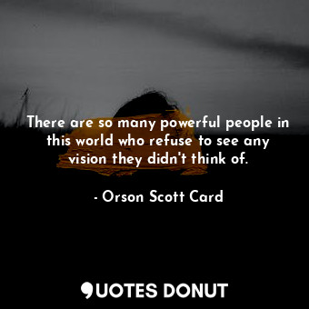 There are so many powerful people in this world who refuse to see any vision they didn't think of.