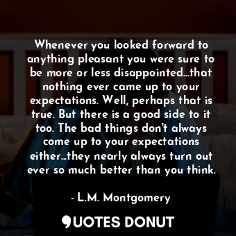 Whenever you looked forward to anything pleasant you were sure to be more or less disappointed...that nothing ever came up to your expectations. Well, perhaps that is true. But there is a good side to it too. The bad things don't always come up to your expectations either...they nearly always turn out ever so much better than you think.