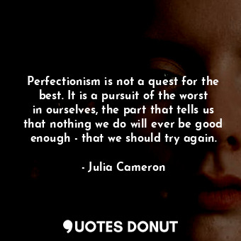 Perfectionism is not a quest for the best. It is a pursuit of the worst in ourselves, the part that tells us that nothing we do will ever be good enough - that we should try again.