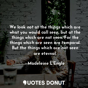 We look not at the things which are what you would call seen, but at the things which are not seen. For the things which are seen are temporal. But the things which are not seen are eternal.