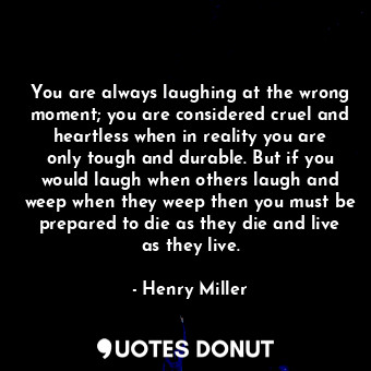 You are always laughing at the wrong moment; you are considered cruel and heartless when in reality you are only tough and durable. But if you would laugh when others laugh and weep when they weep then you must be prepared to die as they die and live as they live.
