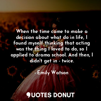 When the time came to make a decision about what do in life, I found myself thinking that acting was the thing I loved to do, so I applied to drama school. And then, I didn&#39;t get in - twice.