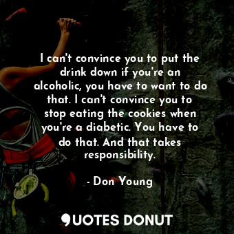 I can&#39;t convince you to put the drink down if you&#39;re an alcoholic, you have to want to do that. I can&#39;t convince you to stop eating the cookies when you&#39;re a diabetic. You have to do that. And that takes responsibility.