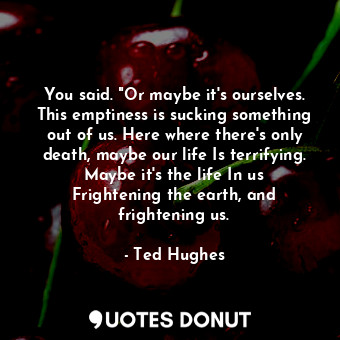 You said. "Or maybe it's ourselves. This emptiness is sucking something out of us. Here where there's only death, maybe our life Is terrifying. Maybe it's the life In us Frightening the earth, and frightening us.
