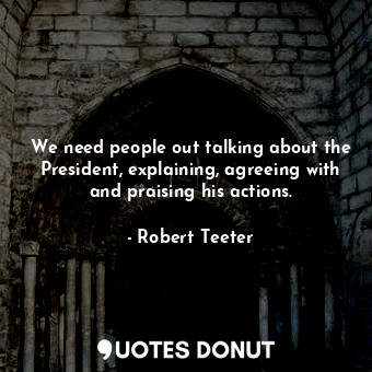  We need people out talking about the President, explaining, agreeing with and pr... - Robert Teeter - Quotes Donut
