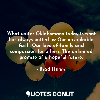 What unites Oklahomans today is what has always united us: Our unshakable faith. Our love of family and compassion for others. The unlimited promise of a hopeful future.