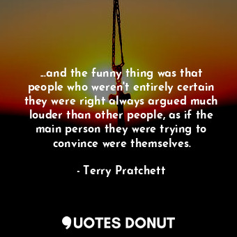 ...and the funny thing was that people who weren't entirely certain they were right always argued much louder than other people, as if the main person they were trying to convince were themselves.