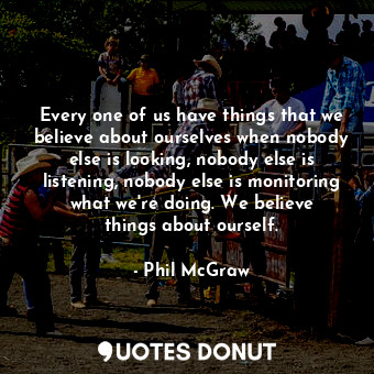 Every one of us have things that we believe about ourselves when nobody else is looking, nobody else is listening, nobody else is monitoring what we&#39;re doing. We believe things about ourself.