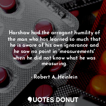 Harshaw had the arrogant humility of the man who has learned so much that he is aware of his own ignorance and he saw no point in 'measurements' when he did not know what he was measuring.
