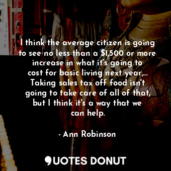 I think the average citizen is going to see no less than a $1,500 or more increase in what it&#39;s going to cost for basic living next year,... Taking sales tax off food isn&#39;t going to take care of all of that, but I think it&#39;s a way that we can help.