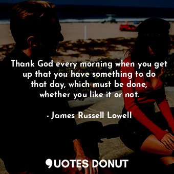 Thank God every morning when you get up that you have something to do that day, which must be done, whether you like it or not.