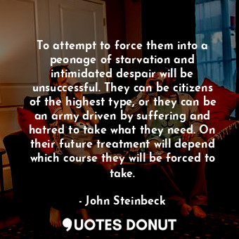 To attempt to force them into a peonage of starvation and intimidated despair will be unsuccessful. They can be citizens of the highest type, or they can be an army driven by suffering and hatred to take what they need. On their future treatment will depend which course they will be forced to take.