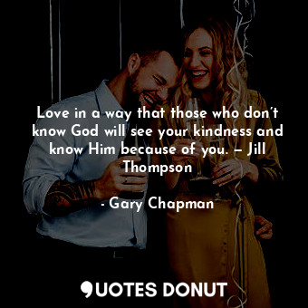 Love in a way that those who don’t know God will see your kindness and know Him because of you. — Jill Thompson