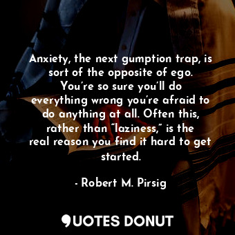 Anxiety, the next gumption trap, is sort of the opposite of ego. You’re so sure you’ll do everything wrong you’re afraid to do anything at all. Often this, rather than “laziness,” is the real reason you find it hard to get started.