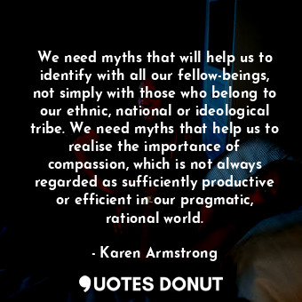 We need myths that will help us to identify with all our fellow-beings, not simply with those who belong to our ethnic, national or ideological tribe. We need myths that help us to realise the importance of compassion, which is not always regarded as sufficiently productive or efficient in our pragmatic, rational world.