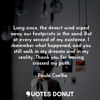 Long since, the desert wind wiped away our footprints in the sand. But at every second of my existence, I remember what happened, and you still walk in my dreams and in my reality. Thank you for having crossed my path.