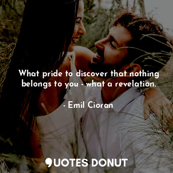 What pride to discover that nothing belongs to you - what a revelation.