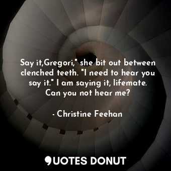 Say it,Gregori," she bit out between clenched teeth. "I need to hear you say it." I am saying it, lifemate. Can you not hear me?