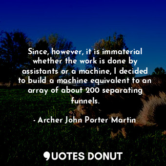 Since, however, it is immaterial whether the work is done by assistants or a machine, I decided to build a machine equivalent to an array of about 200 separating funnels.