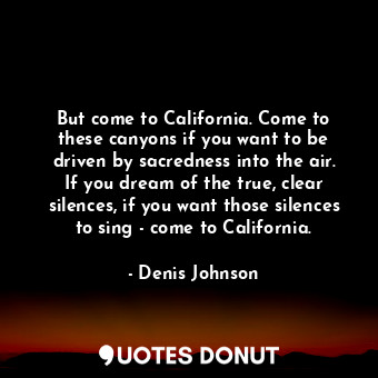 But come to California. Come to these canyons if you want to be driven by sacredness into the air. If you dream of the true, clear silences, if you want those silences to sing - come to California.