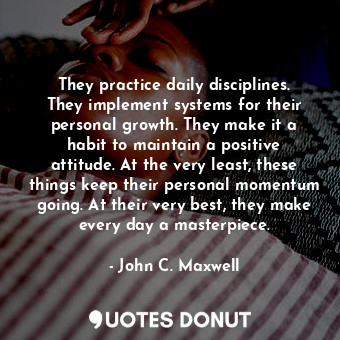 They practice daily disciplines. They implement systems for their personal growth. They make it a habit to maintain a positive attitude. At the very least, these things keep their personal momentum going. At their very best, they make every day a masterpiece.