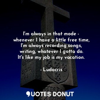 I&#39;m always in that mode - whenever I have a little free time, I&#39;m always recording songs, writing, whatever I gotta do. It&#39;s like my job is my vacation.