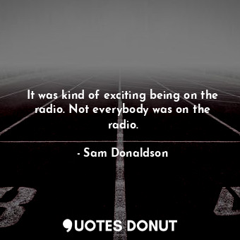  It was kind of exciting being on the radio. Not everybody was on the radio.... - Sam Donaldson - Quotes Donut