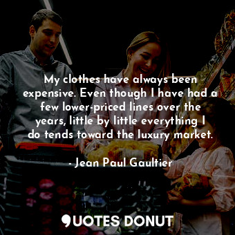 My clothes have always been expensive. Even though I have had a few lower-priced lines over the years, little by little everything I do tends toward the luxury market.