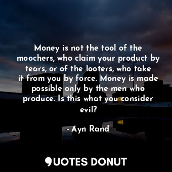 Money is not the tool of the moochers, who claim your product by tears, or of the looters, who take it from you by force. Money is made possible only by the men who produce. Is this what you consider evil?