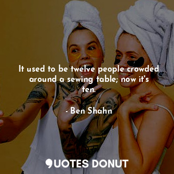  It used to be twelve people crowded around a sewing table; now it&#39;s ten.... - Ben Shahn - Quotes Donut