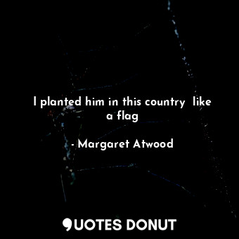 I planted him in this country  like a flag