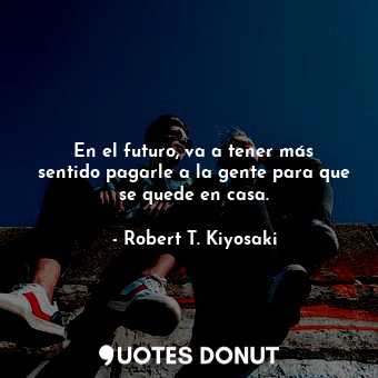  En el futuro, va a tener más sentido pagarle a la gente para que se quede en cas... - Robert T. Kiyosaki - Quotes Donut