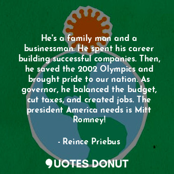 He&#39;s a family man and a businessman. He spent his career building successful companies. Then, he saved the 2002 Olympics and brought pride to our nation. As governor, he balanced the budget, cut taxes, and created jobs. The president America needs is Mitt Romney!