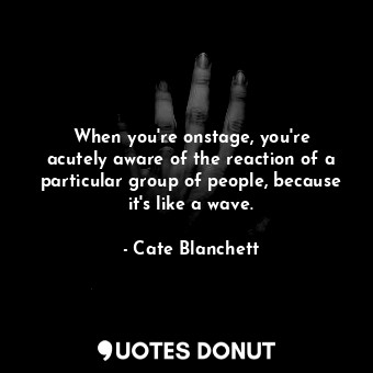 When you&#39;re onstage, you&#39;re acutely aware of the reaction of a particular group of people, because it&#39;s like a wave.