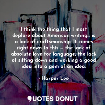 I think the thing that I most deplore about American writing… is a lack of craftsmanship. It comes right down to this — the lack of absolute love for language, the lack of sitting down and working a good idea into a gem of an idea.