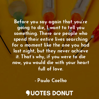 Before you say again that you’re going to die, I want to tell you something. There are people who spend their entire lives searching for a moment like the one you had last night, but they never achieve it. That’s why, if you were to die now, you would die with your heart full of love.