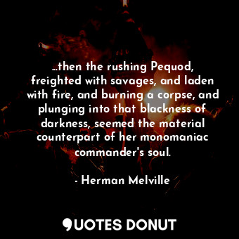 ...then the rushing Pequod, freighted with savages, and laden with fire, and burning a corpse, and plunging into that blackness of darkness, seemed the material counterpart of her monomaniac commander's soul.