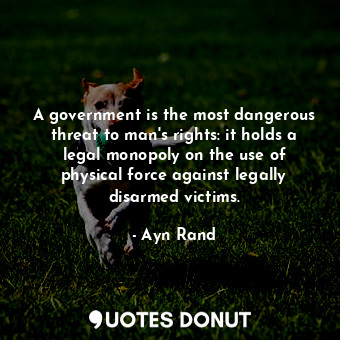 A government is the most dangerous threat to man's rights: it holds a legal monopoly on the use of physical force against legally disarmed victims.